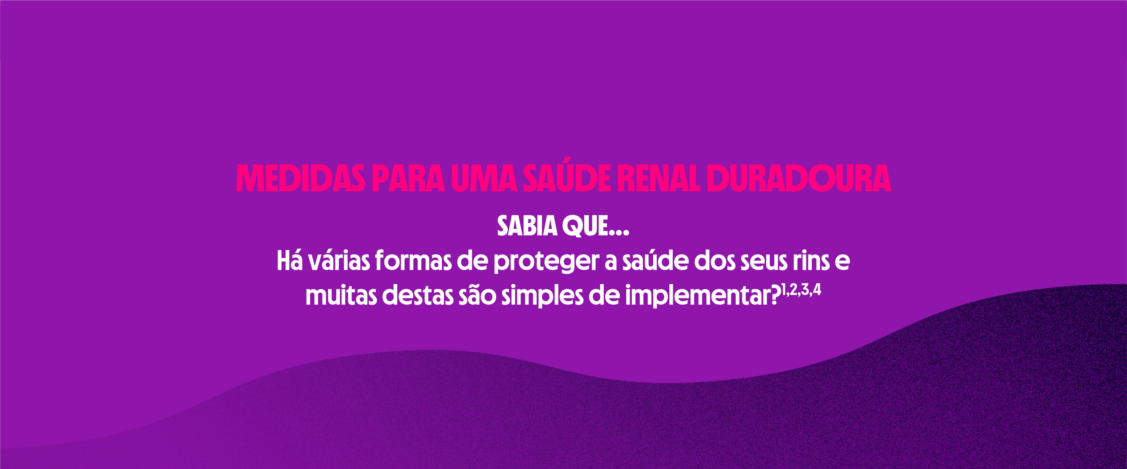 Medidas para uma saúde renal duradoura | SABIA QUE...
Há várias formas de proteger a saúde dos seus rins e muitas destas são simples de implementar?1,2,3,4